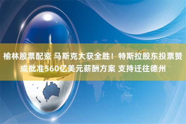 榆林股票配资 马斯克大获全胜！特斯拉股东投票赞成批准560亿美元薪酬方案 支持迁往德州