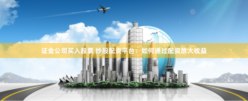证金公司买入股票 炒股配资平台：如何通过配资放大收益
