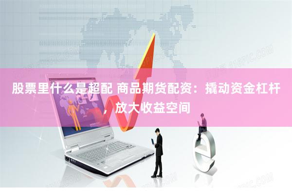 股票里什么是超配 商品期货配资：撬动资金杠杆，放大收益空间