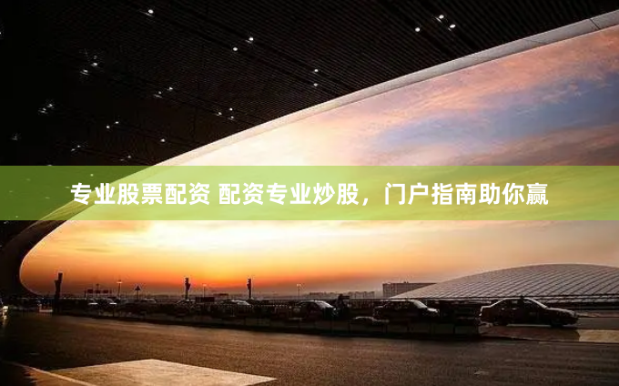 专业股票配资 配资专业炒股，门户指南助你赢