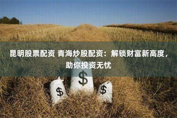 昆明股票配资 青海炒股配资：解锁财富新高度，助你投资无忧