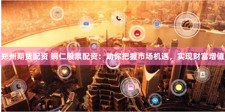 郑州期货配资 铜仁股票配资：助你把握市场机遇，实现财富增值