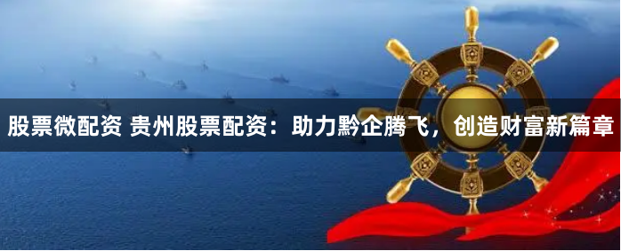 股票微配资 贵州股票配资：助力黔企腾飞，创造财富新篇章