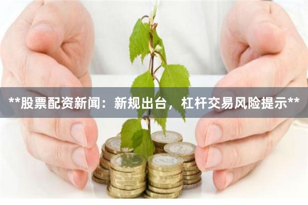 **股票配资新闻：新规出台，杠杆交易风险提示**